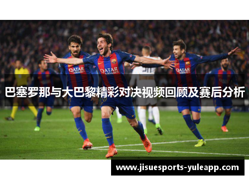巴塞罗那与大巴黎精彩对决视频回顾及赛后分析