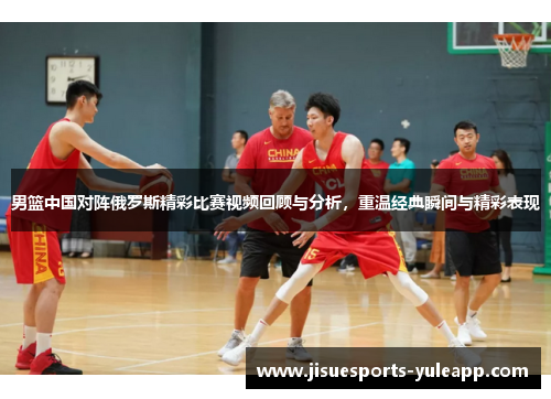 男篮中国对阵俄罗斯精彩比赛视频回顾与分析，重温经典瞬间与精彩表现